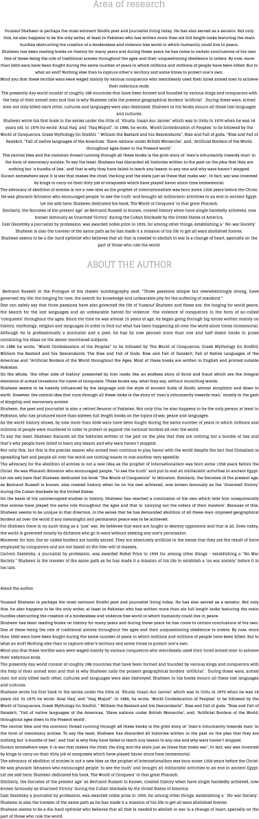 Area of research Youssuf Shaheen is perhaps the most eminent Sindhi poet and journalist living today. He has also served as a senator. Not only this, he also happens to be the only writer, at least in Pakistan who has written more than six full length looks featuring the main hurdles obstructing the creation of a bordersless and violence free world in which humanity could live in peace. Shaheen has been reading books on history for many years and during these years he has come to certain conclusions of his own. One of these being the role of traditional armies throughout the ages and their unquestioning obedience to orders. By now, more than 5000 wars have been fought during the same number of years in which millions and millions of people have been killed. But to what an end? Nothing else than to capture other’s territory and some times to protect one’s own. Mind you that these terrible wars were waged mainly by various conquerors who mercilessly used their hired armed men to achieve their nefarious ends. The presently day world consist of roughly 198 countries that have been formed and founded by various kings and conquerors with the help of their armed men and that is why Shaheen calls the present geographical borders ‘artificial’ . During these wars, armed men not only killed each other, cultures and languages were also destroyed. Shaheen in his books mourn all these lost languages and cultures. Shaheen wrote his first book in the series under the little of, ‘Khuda. Insan Aur Janver’ which was in Urdu in 1970 when he was 18 years old. In 1975 he wrote ‘Anal Haq’ and “Haq Mujud”. In 1986, he wrote, ‘World Confederation of Peoples’ to be followed by the World of Conquerors, Greek Mythology (in Sindhi). “ William the Bastard and his Descendants”, Rise and Fall of gods, “Rise and Fall of Sanskrit, “Fall of native languages of the Americas, ‘Slave nations under British Monarchs’, and, ‘Artificial Borders of the World, throughout ages down to the Present world’. The central Idea and the common thread running through all these books is the grim story of ‘man’s inhumanity towards man’ in the form of mercenary armies. To say the least, Shaheen has discarded all histories written in the past on the plea that they are nothing but ‘a bundle of lies’, and that is why they have failed to teach any lesson to any one and why wars haven’t stopped. Durant somewhere says: it is war that makes the chief, the king and the state just as these that make war’, In fact, war was invented by kings to carry on their dirty job of conquests which have played havoc since time immemorial. The advocacy of abolition of armies is not a new idea as the prophet of internationalism was born some 1358 years before the Christ. He was pharaoh Ikhnaton who encouraged people ‘to see the truth’ and brought all militaristic activities to an end in ancient Egypt. Let me add here, Shaheen dedicated his book, The World of Conquers’ to that great Pharaoh. Similarly, the Socrates of the present age’ as Bertrand Russell in known, created history when have single handedly achieved, now known famously as Unarmed Victory’ during the Cuban blockade by the Unted States of America. Cast Ossietzky a journalist by profession, was awarded noble prize in 1935, for among other things, establishing a ‘ No-war Society’. Shaheen is also the traveler of the same path as he has made it a mission of his life to get all wars abolished forever. Shaheen seems to be a die-hard optimist who believes that all that is needed to abolish in war is a change of heart, specially on the part of those who rule the world.  ABOUT THE AUTHOR  Bertrand Russell in the Prologue of his classic autobiography said, “Three passions simple but overwhelmingly strong, have governed my life: the longing for love, the search for knowledge and unbearable pity for the suffering of mankind.” One can safely say that three passions have also governed the life of Yussouf Shaheen and these are, the longing for world peace, the search for the lost languages and an unbearable hatred for violence -the violence of conquerors in the form of so-called ‘conquests’ throughout the ages. Since the time he was almost 15 years of age, he began going through big tomes written mainly on history, mythology, religion and languages in order to find out what has been happening all over the world since times immemorial. Although he is professionally a journalist and a poet, he has by now penned more than one and half dozen books in prose containing his ideas on the above-mentioned subjects. In 1986 he wrote, “World Confederation of the Peoples” to be followed by The World of Conquerors, Greek Mythology (in Sindhi), William the Bastard and his Descendants, The Rise and Fall of Gods, Rise and Fall of Sanskrit, Fall of Native Languages of the Americas and “Artificial Borders of the World throughout the Ages. Most of these books are written in English and printed outside Pakistan. On the whole, ‘the other side of history’ presented by him reads like an endless story of force and fraud which are the integral elements of armed invasions the name of conquests. These books say, what they say, without munching words. Shaheen seems to be heavily influenced by the language and the style of ancient Sufis of Sindh, almost simplistic and down to earth. However, the central idea that runs through all these looks is the story of ‘man’s inhumanity towards man,’ mostly in the garb of kingship and mercenary armies. Shaheen, the poet and journalist is also a retired Senator of Pakistan. Not only this, he also happens to he the only person at least in Pakistan, who has produced more than sixteen full length books on the topics of war, peace and languages. As the world history shows, by now more than 5000 wars have been fought during the same number of years in which millions and millions of people were murdered in order to protect or expand the national borders all over the world. To say the least, Shaheen discards all the histories written in the part on the plea that they are nothing but a bundle of lies and that’s why people have failed to learn any lesson and why wars haven’t stopped. Nor only this, but this is the precise reason why armed men continue to play havoc with the world despite the fact that Globalism is spreading fast and people all over the world are coming nearer to one another very speedily. The advocacy for the abolition of armies is not a new idea as the prophet of internationalism was born some 1358 years before the Christ. He was Pharaoh Ikhnaton who encouraged people, “to see the truth” and put to end all militaristic activities in ancient Egypt. Let me add here that Shaheen dedicated his book “The World of Conquerors” to Ikhnaton. Similarly, the Socrates of the present age, as Bertrand Russell is known, also created history when he on his own achieved, now known famously as the ‘Unarmed Victory’ during the Cuban blockade by the United States. On the basis of his uninterrupted studies in history, Shaheen has reached a conclusion of his own which tells him unequivocally that armies have played the same role throughout the ages and that is ‘carrying out the orders of their masters’. Because of this, Shaheen seems to be unique in that direction, in the sense that he has demanded abolition of all these man-imposed geographical borders all over the world if any meaningful and permanent peace was to be achieved. For Shaheen there is no such thing as a ‘just’ war. He believes that wars are fought to destroy opponents and that is all. Even today, the world is governed mostly by dictators who go to wars without seeking any one’s permission. Moreover for him, the so-called borders are hardly sacred. They are absolutely artificial in the sense that they are the result of force employed by conquerors and are not based on the free-will of masses. Carlvon Ossietzky, a journalist by profession, was awarded Nobel Prize in 1935 for, among other things - establishing a “No War Society.” Shaheen is the traveler of the same path as he has made it a mission of his life to establish a ‘no war society’ before it is too late.   About the author  Youssuf Shaheen is perhaps the most eminent Sindhi poet and journalist living today. He has also served as a senator. Not only this, he also happens to be the only writer, at least in Pakistan who has written more than six full length looks featuring the main hurdles obstructing the creation of a bordersless and violence free world in which humanity could live in peace. Shaheen has been reading books on history for many years and during these years he has come to certain conclusions of his own. One of these being the role of traditional armies throughout the ages and their unquestioning obedience to orders. By now, more than 5000 wars have been fought during the same number of years in which millions and millions of people have been killed. But to what an end? Nothing else than to capture other’s territory and some times to protect one’s own. Mind you that these terrible wars were waged mainly by various conquerors who mercilessly used their hired armed men to achieve their nefarious ends. The presently day world consist of roughly 198 countries that have been formed and founded by various kings and conquerors with the help of their armed men and that is why Shaheen calls the present geographical borders ‘artificial’ . During these wars, armed men not only killed each other, cultures and languages were also destroyed. Shaheen in his books mourn all these lost languages and cultures. Shaheen wrote his first book in the series under the little of, ‘Khuda. Insan Aur Janver’ which was in Urdu in 1970 when he was 18 years old. In 1975 he wrote ‘Anal Haq’ and “Haq Mujud”. In 1986, he wrote, ‘World Confederation of Peoples’ to be followed by the World of Conquerors, Greek Mythology (in Sindhi). “ William the Bastard and his Descendants”, Rise and Fall of gods, “Rise and Fall of Sanskrit, “Fall of native languages of the Americas, ‘Slave nations under British Monarchs’, and, ‘Artificial Borders of the World, throughout ages down to the Present world’. The central Idea and the common thread running through all these books is the grim story of ‘man’s inhumanity towards man’ in the form of mercenary armies. To say the least, Shaheen has discarded all histories written in the past on the plea that they are nothing but ‘a bundle of lies’, and that is why they have failed to teach any lesson to any one and why wars haven’t stopped. Durant somewhere says: it is war that makes the chief, the king and the state just as these that make war’, In fact, war was invented by kings to carry on their dirty job of conquests which have played havoc since time immemorial. The advocacy of abolition of armies is not a new idea as the prophet of internationalism was born some 1358 years before the Christ. He was pharaoh Ikhnaton who encouraged people ‘to see the truth’ and brought all militaristic activities to an end in ancient Egypt. Let me add here, Shaheen dedicated his book, The World of Conquers’ to that great Pharaoh. Similarly, the Socrates of the present age’ as Bertrand Russell in known, created history when have single handedly achieved, now known famously as Unarmed Victory’ during the Cuban blockade by the Unted States of America. Cast Ossietzky a journalist by profession, was awarded noble prize in 1935, for among other things, establishing a ‘ No-war Society’. Shaheen is also the traveler of the same path as he has made it a mission of his life to get all wars abolished forever. Shaheen seems to be a die-hard optimist who believes that all that is needed to abolish in war is a change of heart, specially on the part of those who rule the world.